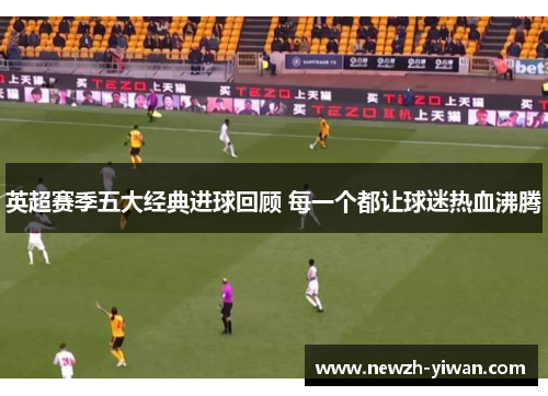 英超赛季五大经典进球回顾 每一个都让球迷热血沸腾