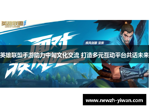 英雄联盟手游助力中匈文化交流 打造多元互动平台共话未来