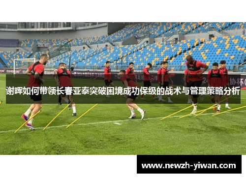 谢晖如何带领长春亚泰突破困境成功保级的战术与管理策略分析 谢晖如何带领长春亚泰突破困境成功保级的战术与管理策略分析