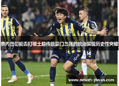 费内巴切能否打破土超传统豪门三强的统治实现历史性突破 费内巴切能否打破土超传统豪门三强的统治实现历史性突破