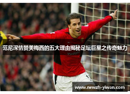 范尼深情赞美梅西的五大理由揭秘足坛巨星之传奇魅力