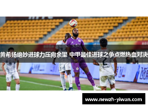 黄希扬绝妙进球力压向余望 中甲最佳进球之争点燃热血对决
